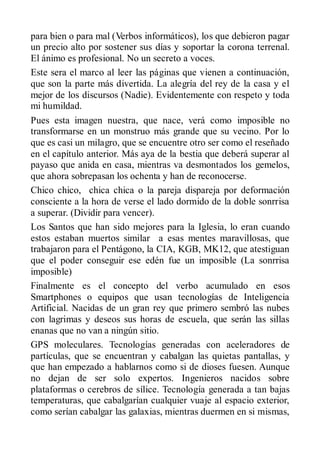 para bien o para mal (Verbos informáticos), los que debieron pagar
un precio alto por sostener sus días y soportar la corona terrenal.
El ánimo es profesional. No un secreto a voces.
Este sera el marco al leer las páginas que vienen a continuación,
que son la parte más divertida. La alegría del rey de la casa y el
mejor de los discursos (Nadie). Evidentemente con respeto y toda
mi humildad.
Pues esta imagen nuestra, que nace, verá como imposible no
transformarse en un monstruo más grande que su vecino. Por lo
que es casi un milagro, que se encuentre otro ser como el reseñado
en el capítulo anterior. Más aya de la bestia que deberá superar al
payaso que anida en casa, mientras va desmontados los gemelos,
que ahora sobrepasan los ochenta y han de reconocerse.
Chico chico, chica chica o la pareja dispareja por deformación
consciente a la hora de verse el lado dormido de la doble sonrrisa
a superar. (Dividir para vencer).
Los Santos que han sido mejores para la Iglesia, lo eran cuando
estos estaban muertos similar a esas mentes maravillosas, que
trabajaron para el Pentágono, la CIA, KGB, MK12, que atestiguan
que el poder conseguir ese edén fue un imposible (La sonrrisa
imposible)
Finalmente es el concepto del verbo acumulado en esos
Smartphones o equipos que usan tecnologías de Inteligencia
Artificial. Nacidas de un gran rey que primero sembró las nubes
con lagrimas y deseos sus horas de escuela, que serán las sillas
enanas que no van a ningún sitio.
GPS moleculares. Tecnologías generadas con aceleradores de
partículas, que se encuentran y cabalgan las quietas pantallas, y
que han empezado a hablarnos como si de dioses fuesen. Aunque
no dejan de ser solo expertos. Ingenieros nacidos sobre
plataformas o cerebros de sílice. Tecnología generada a tan bajas
temperaturas, que cabalgarían cualquier vuaje al espacio exterior,
como serían cabalgar las galaxias, mientras duermen en si mismas,
 
