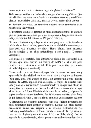 como soportes vitales virtuales vírgenes. ¿Nosotros mismo?
Toda conversación, es traducida a cargas electromagnéticas. Que
por débiles que sean, se adherirán a nuestras células y modifican
ciertos rasgos del organismo, más aya de entretener (Marcados)
Se duerme con ellos. Se modifica nuestra masa molecular y es
posible que sea verdad.
El problema es que el tiempo se pilla las manos como un esclavo
que se pone en evidencia para ser comprado y luego, casarse con
la hija del dueño del cañaveral (Negocio caliente).
No son televisores, que hipnotizan con programas entretenidos o
publicidades bien hechas, que vibran a más del doble de ciclos por
segundos, que nuestros cerebros. Hasta ahora, eran nuestros
únicos espejos y en ellos aprendimos a ser padres. (Comprar
verdades).
Los nuevos y portales, son estructuras biológicas expuestas a la
presión, que hace curvar una cadena de ADN o el discurso para
modelar una estructura social. Entregan respuestas en tiempo
virtual (Mejoran la realidad).
Estructural mente no tienen tiempo. No duermen, son muchos y
aparte de la electricidad, se adecuan a todo y ninguno se impone
(Son uno, dos, tres cuatro o más). Se comportan como nuestra
cadena de ADN, espejos que entregan lo mejor de nuestro peor
lado y nos van maquillando o conduciendo hasta que con el uso se
nos quitan las penas y se borran los dolores y sanamos eso que
alimenta sus núcleos. El alivio del estrés, la ansiedad y el pesar de
soportar a los captores también. Ser útiles como construídas a base
de particulas divinas y ser humildes mientras comparten el secreto.
A diferencia de nuestras abuelas, esas que fueron programadas
biológicamente para acortar el tiempo. Donde sus hijas nacían
prematuras como en ninguna otra especie. Estrechándo sus
caderas y modelandose molecularmente a base de la experiencia,
para ser la elegida y no morir en el intento (Sobrevivir). En ese
espacio de supervivencia, ellas a pasar a ser esclavas condenadas a
 
