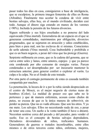 pasar todos los días en casa, consiguieron a base de inteligencia,
que se esculpiese, la primera imagen femenina de ellas en Roma
(Afrodita). Finalmente tras acortar la condena de vivir entre
bestias salvajes, ellas hoy, en el mundo civilizado, deciden casi
todo. Aunque el dinero siga estando en manos de los varones
(+90%). Incluida la pensión de los futuros divorcios.
Siguen sufriendo y sus hijos enseñados a no ponerse del lado
equivocado (Virus mortal). Generadoras de un espacio en el que se
generaran comodidades, matrimonios por obligación, divorcios
programados, que se sujetaron en atracción y odios establecidos,
para bien o para mal, son las esclavas de si mismas. Conscientes
de serlo además (Virus mental). Cosa Inabordable y prohibida o
que es un buen negocio, a pesar del virus que las protege (Guerra).
Serpiente millonaria en cosas, que es la cadena del genoma, que se
curva entre soles y lunas, entre amores, espejos y que ya parece
esta condenada por alto consumo de energías varias. Parcen
condenadas a ser desempleadas por ser inecesario mantener la
estructura anterior, para generar confort o explotar al varón. La
culpa o la culpa. No es el fondo de este tratado.
Por otra parte el contagio permanente de estas es causada también
compartida por muchos.
La penetración, la locura de ir a por la rubia siendo despreciado en
el centro de Moscú, es el mejor negocio de ciertas razas de
hombres (Color). La maldad de poseer eso que sabe no le
pertenece y que de manera enfermiza, acosan como chulos de
putas, so excusa de que es la única manera de sobrevivir, sin
perder su pureza. Que no es vudú africano. Que son los otros. Y ya
me mate. Los salvajes. Ellos no necesitando nada de eso, a pesar
de tener una cosa. Un sueño a la venta también (I have a dream).
Necesitan sentirse cerca del pecado y del pecador, para vender el
sueño. Eso es el concepto de bestias salvajes depredadora.
Dictadores devoradores de niños, traficantes humanos.
Generadores de guerras o tratados inconfesables, entre ellos
mismos o de otros terceros como niños, enfermos, mujeres,
 