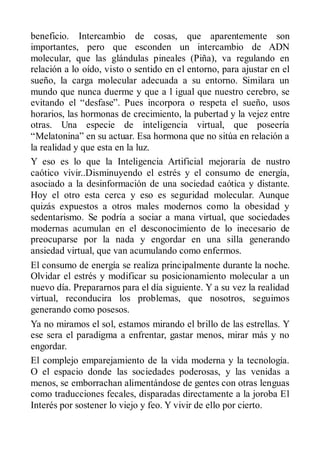 beneficio. Intercambio de cosas, que aparentemente son
importantes, pero que esconden un intercambio de ADN
molecular, que las glándulas pineales (Piña), va regulando en
relación a lo oído, visto o sentido en el entorno, para ajustar en el
sueño, la carga molecular adecuada a su entorno. Similara un
mundo que nunca duerme y que a l igual que nuestro cerebro, se
evitando el “desfase”. Pues incorpora o respeta el sueño, usos
horarios, las hormonas de crecimiento, la pubertad y la vejez entre
otras. Una especie de inteligencia virtual, que poseería
“Melatonina” en su actuar. Esa hormona que no sitúa en relación a
la realidad y que esta en la luz.
Y eso es lo que la Inteligencia Artificial mejoraría de nustro
caótico vivir..Disminuyendo el estrés y el consumo de energía,
asociado a la desinformación de una sociedad caótica y distante.
Hoy el otro esta cerca y eso es seguridad molecular. Aunque
quizás expuestos a otros males modernos como la obesidad y
sedentarismo. Se podría a sociar a mana virtual, que sociedades
modernas acumulan en el desconocimiento de lo inecesario de
preocuparse por la nada y engordar en una silla generando
ansiedad virtual, que van acumulando como enfermos.
El consumo de energía se realiza principalmente durante la noche.
Olvidar el estrés y modificar su posicionamiento molecular a un
nuevo día. Prepararnos para el día siguiente. Y a su vez la realidad
virtual, reconducira los problemas, que nosotros, seguimos
generando como posesos.
Ya no miramos el sol, estamos mirando el brillo de las estrellas. Y
ese sera el paradigma a enfrentar, gastar menos, mirar más y no
engordar.
El complejo emparejamiento de la vida moderna y la tecnología.
O el espacio donde las sociedades poderosas, y las venidas a
menos, se emborrachan alimentándose de gentes con otras lenguas
como traducciones fecales, disparadas directamente a la joroba El
Interés por sostener lo viejo y feo. Y vivir de ello por cierto.
 