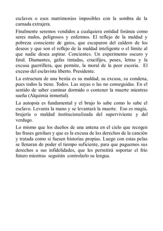 esclavos o esos matrimonios imposibles con la sombra de la
carnada extrajera.
Finalmente seremos vendidos a cualquiera entidad foránea como
seres malos, peligrosos y enfermos. El reflejo de la maldad y
pobreza consciente de gatos, que escaparon del caldero de los
deseos y que son el reflejo de la maldad inteligente o el límite al
que nadie desea aspirar. Concientes. Un experimento oscuro y
fatal. Diamantes, gafas tintadas, crucifijos, poses, letras y la
excusa guerrillera, que permite, la moral de la peor escoria. El
exceso del esclavista liberto. Presidente.
La estructura de una bestia es su maldad, su excusa, su condena,
pues todos la tiene. Todos. Las suyas o las no conseguidas. En el
sentido de saber caminar dormido o contener la muerte mientras
sueña (Alquimia inmortal).
La autopsia es fundamental y el brujo lo sabe como lo sabe el
esclavo. Levanta la mano y se levantará la muerte. Eso es magia,
brujería o maldad institucionalizada del superviviente y del
verdugo.
Lo mismo que los dueños de una antena en el cielo que recogen
las frases genilaes y que es la excusa de los derechos de la canción
y tratada como si fuesen historias propias. Luego con estas pelas
se llenaran de poder el tiempo suficiente, para que paguemos sus
derechos a sus infidelidades, que les permitirá soportar el frío
futuro mientras seguirán controlarlo su lengua.
 