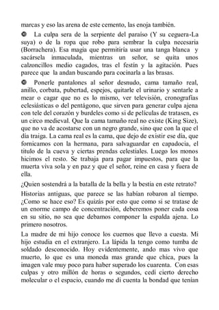marcas y eso las arena de este cemento, las enoja también.
 La culpa sera de la serpiente del paraíso (Y su ceguera-La
suya) o de la ropa que robo para sembrar la culpa necesaria
(Borrachera). Esa magia que permitiría usar una tanga blanca y
sacársela inmaculada, mientras un señor, se quita unos
calzoncillos medio cagados, tras el festín y la agitación. Pues
parece que la andan buscando para cocinarla a las brasas.
 Ponerle pantalones al señor desnudo, cama tamaño real,
anillo, corbata, pubertad, espejos, quitarle el urinario y sentarle a
mear o cagar que no es lo mismo, ver televisión, cronografías
eclesiásticas o del pentágono, que sirven para generar culpa ajena
con tele del corazón y burdeles como si de películas de tratasen, es
un circo medieval. Que la cama tamaño real no existe (King Size),
que no va de acostarse con un negro grande, sino que con la que el
día traiga. La cama real es la cama, que dejo de existir ese día, que
fornicamos con la hermana, para salvaguardar en capadocia, el
titulo de la cueva y ciertas prendas celestiales. Luego los monos
hicimos el resto. Se trabaja para pagar impuestos, para que la
muerta viva sola y en paz y que el señor, reine en casa y fuera de
ella.
¿Quien sostendrá a la batalla de la bella y la bestia en este retrato?
Historias antiguas, que parece se las habían robaron al tiempo.
¿Como se hace eso? Es quizás por esto que como si se tratase de
un enorme campo de concentración, deberemos poner cada cosa
en su sitio, no sea que debamos componer la espalda ajena. Lo
primero nosotros.
La madre de mi hijo conoce los cuernos que llevo a cuesta. Mi
hijo estudia en el extranjero. La lápida la tengo como tumba de
soldado desconocido. Hoy evidentemente, ando mas vivo que
muerto, lo que es una moneda mas grande que chica, pues la
imagen vale muy poco para haber superado los cuarenta. Con esas
culpas y otro millón de horas o segundos, cedí cierto derecho
molecular o el espacio, cuando me di cuenta la bondad que tenían
 