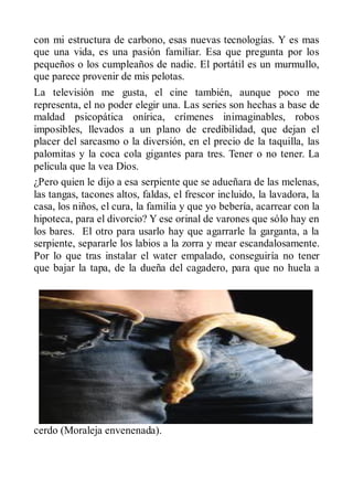 con mi estructura de carbono, esas nuevas tecnologías. Y es mas
que una vida, es una pasión familiar. Esa que pregunta por los
pequeños o los cumpleaños de nadie. El portátil es un murmullo,
que parece provenir de mis pelotas.
La televisión me gusta, el cine también, aunque poco me
representa, el no poder elegir una. Las series son hechas a base de
maldad psicopática onírica, crímenes inimaginables, robos
imposibles, llevados a un plano de credibilidad, que dejan el
placer del sarcasmo o la diversión, en el precio de la taquilla, las
palomitas y la coca cola gigantes para tres. Tener o no tener. La
pelicula que la vea Dios.
¿Pero quien le dijo a esa serpiente que se adueñara de las melenas,
las tangas, tacones altos, faldas, el frescor incluido, la lavadora, la
casa, los niños, el cura, la familia y que yo bebería, acarrear con la
hipoteca, para el divorcio? Y ese orinal de varones que sólo hay en
los bares. El otro para usarlo hay que agarrarle la garganta, a la
serpiente, separarle los labios a la zorra y mear escandalosamente.
Por lo que tras instalar el water empalado, conseguiría no tener
que bajar la tapa, de la dueña del cagadero, para que no huela a




cerdo (Moraleja envenenada).
 