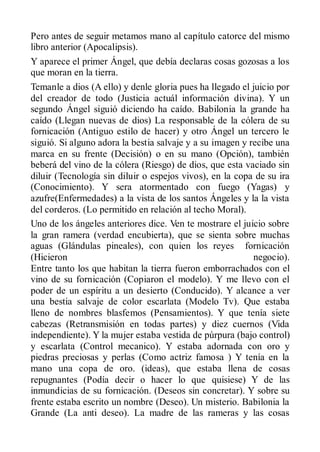 Pero antes de seguir metamos mano al capítulo catorce del mismo
libro anterior (Apocalipsis).
Y aparece el primer Ángel, que debía declaras cosas gozosas a los
que moran en la tierra.
Temanle a dios (A ello) y denle gloria pues ha llegado el juicio por
del creador de todo (Justicia actuál información divina). Y un
segundo Ángel siguió diciendo ha caído. Babilonia la grande ha
caído (Llegan nuevas de dios) La responsable de la cólera de su
fornicación (Antiguo estilo de hacer) y otro Ángel un tercero le
siguió. Si alguno adora la bestia salvaje y a su imagen y recibe una
marca en su frente (Decisión) o en su mano (Opción), también
beberá del vino de la cólera (Riesgo) de dios, que esta vaciado sin
diluir (Tecnología sin diluir o espejos vivos), en la copa de su ira
(Conocimiento). Y sera atormentado con fuego (Yagas) y
azufre(Enfermedades) a la vista de los santos Ángeles y la la vista
del corderos. (Lo permitido en relación al techo Moral).
Uno de los ángeles anteriores dice. Ven te mostrare el juicio sobre
la gran ramera (verdad encubierta), que se sienta sobre muchas
aguas (Glándulas pineales), con quien los reyes fornicación
(Hicieron                                                  negocio).
Entre tanto los que habitan la tierra fueron emborrachados con el
vino de su fornicación (Copiaron el modelo). Y me llevo con el
poder de un espíritu a un desierto (Conducido). Y alcance a ver
una bestia salvaje de color escarlata (Modelo Tv). Que estaba
lleno de nombres blasfemos (Pensamientos). Y que tenía siete
cabezas (Retransmisión en todas partes) y diez cuernos (Vida
independiente). Y la mujer estaba vestida de púrpura (bajo control)
y escarlata (Control mecanico). Y estaba adornada con oro y
piedras preciosas y perlas (Como actriz famosa ) Y tenía en la
mano una copa de oro. (ideas), que estaba llena de cosas
repugnantes (Podía decir o hacer lo que quisiese) Y de las
inmundicias de su fornicación. (Deseos sin concretar). Y sobre su
frente estaba escrito un nombre (Deseo). Un misterio. Babilonia la
Grande (La anti deseo). La madre de las rameras y las cosas
 