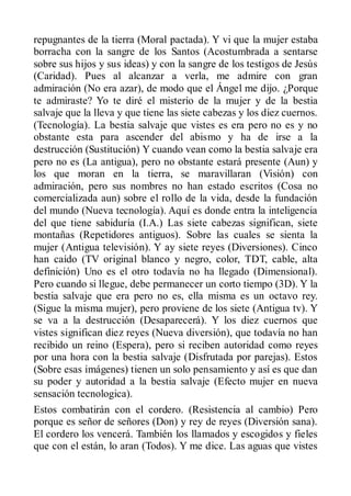 repugnantes de la tierra (Moral pactada). Y vi que la mujer estaba
borracha con la sangre de los Santos (Acostumbrada a sentarse
sobre sus hijos y sus ideas) y con la sangre de los testigos de Jesús
(Caridad). Pues al alcanzar a verla, me admire con gran
admiración (No era azar), de modo que el Ángel me dijo. ¿Porque
te admiraste? Yo te diré el misterio de la mujer y de la bestia
salvaje que la lleva y que tiene las siete cabezas y los diez cuernos.
(Tecnología). La bestia salvaje que vistes es era pero no es y no
obstante esta para ascender del abismo y ha de irse a la
destrucción (Sustitución) Y cuando vean como la bestia salvaje era
pero no es (La antigua), pero no obstante estará presente (Aun) y
los que moran en la tierra, se maravillaran (Visión) con
admiración, pero sus nombres no han estado escritos (Cosa no
comercializada aun) sobre el rollo de la vida, desde la fundación
del mundo (Nueva tecnología). Aquí es donde entra la inteligencia
del que tiene sabiduría (I.A.) Las siete cabezas significan, siete
montañas (Repetidores antiguos). Sobre las cuales se sienta la
mujer (Antigua televisión). Y ay siete reyes (Diversiones). Cinco
han caído (TV original blanco y negro, color, TDT, cable, alta
definición) Uno es el otro todavía no ha llegado (Dimensional).
Pero cuando si llegue, debe permanecer un corto tiempo (3D). Y la
bestia salvaje que era pero no es, ella misma es un octavo rey.
(Sigue la misma mujer), pero proviene de los siete (Antigua tv). Y
se va a la destrucción (Desaparecerá). Y los diez cuernos que
vistes significan diez reyes (Nueva diversión), que todavía no han
recibido un reino (Espera), pero si reciben autoridad como reyes
por una hora con la bestia salvaje (Disfrutada por parejas). Estos
(Sobre esas imágenes) tienen un solo pensamiento y así es que dan
su poder y autoridad a la bestia salvaje (Efecto mujer en nueva
sensación tecnologica).
Estos combatirán con el cordero. (Resistencia al cambio) Pero
porque es señor de señores (Don) y rey de reyes (Diversión sana).
El cordero los vencerá. También los llamados y escogidos y fieles
que con el están, lo aran (Todos). Y me dice. Las aguas que vistes
 