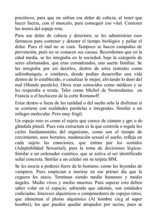 psicóticos, para que no súfran ese dolor de cabeza, al tener que
hacer fuerza, con el musculo, para conseguir eso vital. Contener
los trozos del espejo roto.
Para ese dolor de cabeza y deterioro, se les administran esos
fármacos para contener y detener el tiempo biológico y paliar el
dolor. Pues el mal no se cura. Tampoco se hacen campañas de
prevención, pués no se conocen sus causas. Recordemos que en la
edad media, se les integraba en la sociedad, bajo la categoría de
seres afortunados, que eran considerados, una suerte familiar. Se
les integraba por así decirlos, dentro de artes teatrales como
saltimbanquis, o similares, donde podían desarrollar una vida
dentro de lo establecido, o canalizar lo mejor, aliviando lo duro del
mal (Mundo paralelo). Otros eran conocidos como médicos y se
les respetaba o temía. Tales como Michel de Nostradamus en
Francia o el hechicero de la corte Romanoff.
Estar dentro o fuera de las realidad o del sueño sólo la disfrutan si
se contiene con realidades paralelas e integradas. Similar a un
milagro molecular. Pero muy frágil.
Un espejo roto es como el sujeto que carece de cámara y gps o de
glándula pineál. Pues esta estructura es la que controla o regula los
ciclos fundamentales del organismo, como son el tiempo de
crecimiento, usos horarios, maduración sexual el sueño, refleja en
cada sujeto las emociones, que entran por los sentidos
(Adaptabilidad Sensorial), para la toma de decisiones lógicas.
Similar a un ordenador cuántico, que se activa al ser identificado
señal concreta. Similar a un celular sin su tarjeta SIM,
Se les asocia a poderes fuera de lo humano, como las leyendas de
vampiros. Pues empiezan a morirse en ese primer día que la
ceguera les ataca. Terminan siendo medio humanos y medio
ángeles. Medio vivos y medio muertos. Para superar esto deben
saber volar en el espacio, sabiendo que además, son entidades
codiciadas. Intereses alquímicos o componedores de espejos rotos,
que alimentan el plomo alquímico (Al hombre cieg al super
hombre), los que pueden quedar atrapados por sectas, pues se
 