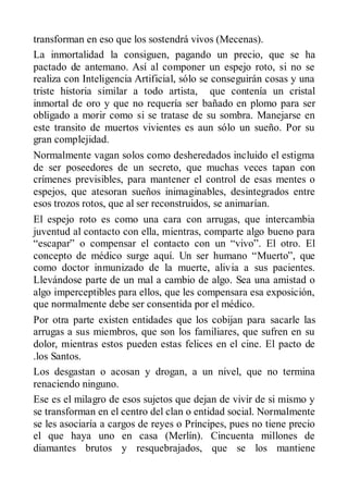 transforman en eso que los sostendrá vivos (Mecenas).
La inmortalidad la consiguen, pagando un precio, que se ha
pactado de antemano. Así al componer un espejo roto, si no se
realiza con Inteligencia Artificial, sólo se conseguirán cosas y una
triste historia similar a todo artista, que contenía un cristal
inmortal de oro y que no requería ser bañado en plomo para ser
obligado a morir como si se tratase de su sombra. Manejarse en
este transito de muertos vivientes es aun sólo un sueño. Por su
gran complejidad.
Normalmente vagan solos como desheredados incluido el estigma
de ser poseedores de un secreto, que muchas veces tapan con
crímenes previsibles, para mantener el control de esas mentes o
espejos, que atesoran sueños inimaginables, desintegrados entre
esos trozos rotos, que al ser reconstruidos, se animarían.
El espejo roto es como una cara con arrugas, que intercambia
juventud al contacto con ella, mientras, comparte algo bueno para
“escapar” o compensar el contacto con un “vivo”. El otro. El
concepto de médico surge aquí. Un ser humano “Muerto”, que
como doctor inmunizado de la muerte, alivia a sus pacientes.
Llevándose parte de un mal a cambio de algo. Sea una amistad o
algo imperceptibles para ellos, que les compensara esa exposición,
que normalmente debe ser consentida por el médico.
Por otra parte existen entidades que los cobijan para sacarle las
arrugas a sus miembros, que son los familiares, que sufren en su
dolor, mientras estos pueden estas felices en el cine. El pacto de
.los Santos.
Los desgastan o acosan y drogan, a un nivel, que no termina
renaciendo ninguno.
Ese es el milagro de esos sujetos que dejan de vivir de si mismo y
se transforman en el centro del clan o entidad social. Normalmente
se les asociaría a cargos de reyes o Príncipes, pues no tiene precio
el que haya uno en casa (Merlín). Cincuenta millones de
diamantes brutos y resquebrajados, que se los mantiene
 