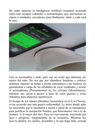 De todas maneras la Inteligencia Artificial terminará acotando
todos esos tiempos culturales o terminologías, que interactúan en
clanes o entidades, carcelarias, para finalmente, darle a cada cual
lo suyo.




Uno se acostumbra a todo, pero eso no avala que debamos ser
tontos del rabo. No sea que por abanderar banderas y colores,
debamos soportar su hedor a joroba informática o los hedores en
guantánamo a cargo de las entidades de crear realidades y acotar
el ectotoplasma (Pensamientos) de los salvajes (Musulmanes),
mientras nos sacan a pasear a base de crear guerras y crisis
(Mentiras para alimentar mentirosos).
El tiempo de los adanes (Hombres Inmortales) en la Eva (Tierra),
es un recuerdo que más parece enfermedad. La tierra donde adán
no necesitaba que le enseñaren a mentir a partir de su menopausia
para justificar la usurpación foránea, que básicamente van a lo de
siempre. A la mujer del otro. Para ser nuevamente, encerrada por
loca o peligrosa, marginandola de la economía. Mientras los
nuevos dueños, los sueños, pesadillas y lo que haga falta, arrasan
 
