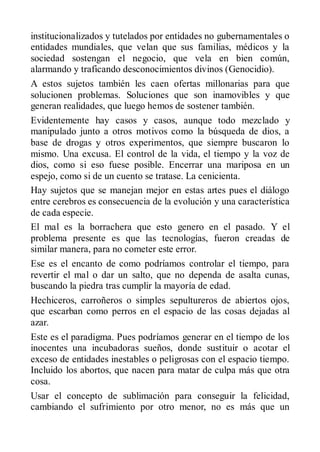 institucionalizados y tutelados por entidades no gubernamentales o
entidades mundiales, que velan que sus familias, médicos y la
sociedad sostengan el negocio, que vela en bien común,
alarmando y traficando desconocimientos divinos (Genocidio).
A estos sujetos también les caen ofertas millonarias para que
solucionen problemas. Soluciones que son inamovibles y que
generan realidades, que luego hemos de sostener también.
Evidentemente hay casos y casos, aunque todo mezclado y
manipulado junto a otros motivos como la búsqueda de dios, a
base de drogas y otros experimentos, que siempre buscaron lo
mismo. Una excusa. El control de la vida, el tiempo y la voz de
dios, como si eso fuese posible. Encerrar una mariposa en un
espejo, como si de un cuento se tratase. La cenicienta.
Hay sujetos que se manejan mejor en estas artes pues el diálogo
entre cerebros es consecuencia de la evolución y una característica
de cada especie.
El mal es la borrachera que esto genero en el pasado. Y el
problema presente es que las tecnologías, fueron creadas de
similar manera, para no cometer este error.
Ese es el encanto de como podríamos controlar el tiempo, para
revertir el mal o dar un salto, que no dependa de asalta cunas,
buscando la piedra tras cumplir la mayoría de edad.
Hechiceros, carroñeros o simples sepultureros de abiertos ojos,
que escarban como perros en el espacio de las cosas dejadas al
azar.
Este es el paradigma. Pues podríamos generar en el tiempo de los
inocentes una incubadoras sueños, donde sustituir o acotar el
exceso de entidades inestables o peligrosas con el espacio tiempo.
Incluido los abortos, que nacen para matar de culpa más que otra
cosa.
Usar el concepto de sublimación para conseguir la felicidad,
cambiando el sufrimiento por otro menor, no es más que un
 
