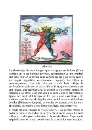 Alquimia
La simbología de esta imagen que, se apoya en la luna (Mar),
sostiene un a ser humano perfecto, acompañado de una entidad,
que sabe vivir en la navaja de la certeza del día y de noche (con o
sin cargas magnéticas o emociones ajenas). Lo refleja su
posicionamiento. Las seis calaveras a cada lado reflejan la
perfección en cada de sus caras (Yin y Yan), que es coronada por
una tercera, que representaría, el control de su tiempo mortal, en
relación a los otros. Esos que van a su caza y que lo representa el
águila del límite del tiempo de los que moran esas tierras. Se
sostiene entre las alas de ángeles como señal de saber defenderse
de ellos (Diferentes tiempos). La cornisa del camino de la locura o
el suicidio, lo sostiene como límite o refugio, para sobrevivir.
El título de esta imagen es “ALQUIMIA”. La corona refleja su
poder personal e individual de ser y ser feliz como un rey. La copa
refleja el poder para sobrevivir a la magia diaria. Experiencia
adquirida en esas tierras, donde van a la caza de los seres mágicos.
 