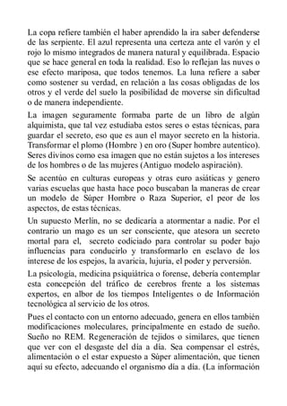 La copa refiere también el haber aprendido la ira saber defenderse
de las serpiente. El azul representa una certeza ante el varón y el
rojo lo mismo integrados de manera natural y equilibrada. Espacio
que se hace general en toda la realidad. Eso lo reflejan las nuves o
ese efecto mariposa, que todos tenemos. La luna refiere a saber
como sostener su verdad, en relación a las cosas obligadas de los
otros y el verde del suelo la posibilidad de moverse sin dificultad
o de manera independiente.
La imagen seguramente formaba parte de un libro de algún
alquimista, que tal vez estudiaba estos seres o estas técnicas, para
guardar el secreto, eso que es aun el mayor secreto en la historia.
Transformar el plomo (Hombre ) en oro (Super hombre autentico).
Seres divinos como esa imagen que no están sujetos a los intereses
de los hombres o de las mujeres (Antiguo modelo aspiración).
Se acentúo en culturas europeas y otras euro asiáticas y genero
varias escuelas que hasta hace poco buscaban la maneras de crear
un modelo de Súper Hombre o Raza Superior, el peor de los
aspectos, de estas técnicas.
Un supuesto Merlín, no se dedicaría a atormentar a nadie. Por el
contrario un mago es un ser consciente, que atesora un secreto
mortal para el, secreto codiciado para controlar su poder bajo
influencias para conducirlo y transformarlo en esclavo de los
interese de los espejos, la avaricia, lujuria, el poder y perversión.
La psicología, medicina psiquiátrica o forense, debería contemplar
esta concepción del tráfico de cerebros frente a los sistemas
expertos, en albor de los tiempos Inteligentes o de Información
tecnológica al servicio de los otros.
Pues el contacto con un entorno adecuado, genera en ellos también
modificaciones moleculares, principalmente en estado de sueño.
Sueño no REM. Regeneración de tejidos o similares, que tienen
que ver con el desgaste del día a día. Sea compensar el estrés,
alimentación o el estar expuesto a Súper alimentación, que tienen
aquí su efecto, adecuando el organismo día a día. (La información
 