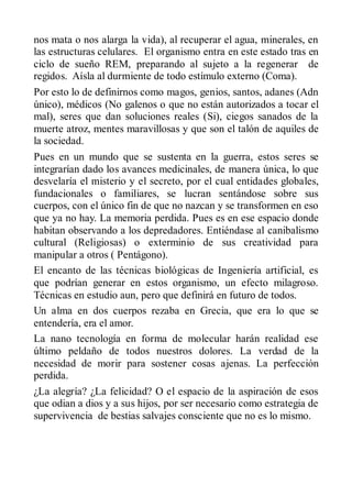 nos mata o nos alarga la vida), al recuperar el agua, minerales, en
las estructuras celulares. El organismo entra en este estado tras en
ciclo de sueño REM, preparando al sujeto a la regenerar de
regidos. Aísla al durmiente de todo estímulo externo (Coma).
Por esto lo de definirnos como magos, genios, santos, adanes (Adn
único), médicos (No galenos o que no están autorizados a tocar el
mal), seres que dan soluciones reales (Si), ciegos sanados de la
muerte atroz, mentes maravillosas y que son el talón de aquiles de
la sociedad.
Pues en un mundo que se sustenta en la guerra, estos seres se
integrarían dado los avances medicinales, de manera única, lo que
desvelaría el misterio y el secreto, por el cual entidades globales,
fundacionales o familiares, se lucran sentándose sobre sus
cuerpos, con el único fin de que no nazcan y se transformen en eso
que ya no hay. La memoria perdida. Pues es en ese espacio donde
habitan observando a los depredadores. Entiéndase al canibalismo
cultural (Religiosas) o exterminio de sus creatividad para
manipular a otros ( Pentágono).
El encanto de las técnicas biológicas de Ingeniería artificial, es
que podrían generar en estos organismo, un efecto milagroso.
Técnicas en estudio aun, pero que definirá en futuro de todos.
Un alma en dos cuerpos rezaba en Grecia, que era lo que se
entendería, era el amor.
La nano tecnología en forma de molecular harán realidad ese
último peldaño de todos nuestros dolores. La verdad de la
necesidad de morir para sostener cosas ajenas. La perfección
perdida.
¿La alegría? ¿La felicidad? O el espacio de la aspiración de esos
que odian a dios y a sus hijos, por ser necesario como estrategia de
supervivencia de bestias salvajes consciente que no es lo mismo.
 