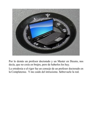 Por lo demás un profesor doctorado y un Master en Deusto, nos
decía, que no creía en brujos, pero de haberlos los hay.
La ortodoxia o el rigor fue un consejo de un profesor doctorado en
la Complutense. Y me cuido del intrusismo. Sobrevuelo la red.
 