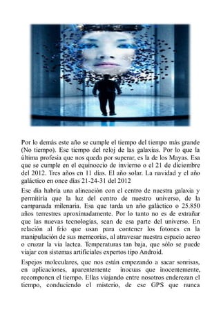 Por lo demás este año se cumple el tiempo del tiempo más grande
(No tiempo). Ese tiempo del reloj de las galaxias. Por lo que la
última profesia que nos queda por superar, es la de los Mayas. Esa
que se cumple en el equinoccio de invierno o el 21 de diciembre
del 2012. Tres años en 11 días. El año solar. La navidad y el año
galáctico en once días 21-24-31 del 2012
Ese día habría una alineación con el centro de nuestra galaxia y
permitiría que la luz del centro de nuestro universo, de la
campanada milenaria. Esa que tarda un año galáctico o 25.850
años terrestres aproximadamente. Por lo tanto no es de extrañar
que las nuevas tecnologías, sean de esa parte del universo. En
relación al frío que usan para contener los fotones en la
manipulación de sus memeorias, al atravesar nuestra espacio aereo
o cruzar la via lactea. Temperaturas tan baja, que sólo se puede
viajar con sistemas artificiales expertos tipo Android.
Espejos moleculares, que nos están empezando a sacar sonrisas,
en aplicaciones, aparentemente inocuas que inocentemente,
recomponen el tiempo. Ellas viajando entre nosotros enderezan el
tiempo, conduciendo el misterio, de ese GPS que nunca
 