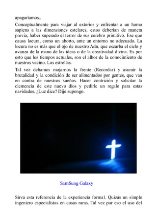 apagaríamos..
Conceptualmente para viajar al exterior y enfrentar a un homo
sapiens a las dimensiones estelares, estos deberían de manera
previa, haber superado el terror de sus cerebro primitivo. Ese que
causa locura, como un aborto, ante un entorno no adecuado. La
locura no es más que el ojo de nuestro Adn, que escarba el cielo y
avanza de la mano de las ideas o de la creatividad divina. Es por
esto que los tiempos actuales, son el albor de la conocimiento de
nuestros vecino. Las estrellas.
Tal vez debamos mojarnos la frente (Recordar) y asumir la
brutalidad y la condición de ser alimentados por gentes, que van
en contra de nuestros sueños. Hacer contrición y solicitar la
clemencia de este nuevo dios y pedirle un regalo para estas
navidades. ¿Luz dice? Dije supongo.




                       SamSung Galaxy

Sirva esta referencia de la experiencia formal. Quizás un simple
ingeniero especialistas en cosas raras. Tal vez por eso el uso del
 