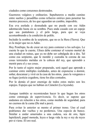 ciudades como corazones destrozados.
Guerreros vulgáres y ordinarios. Sepultureros a medio camino
entre sueños y pesadillas como refuerzo onírico para penetrar las
mentes precoces, de los que aguardan un cambio, imposible.
Esa eva asolada y desnudada que no puede con ese Adán
adormecido hasta en su sombra. Pues anda casado con un espejo
que usa pantalones y el pelo largo, para que se vaya
acostumbrando a la condición de peléle.
Incluído la sombra de la serpiente, que no es la Hera (Tierra). Que
es la mujer que no es Adán.
Hoy Penélope, ha de crear un rey para contener a los salvajes. Le
cueste lo que le cueste, Ulises debe contener el veneno mortal de
una ciudad en ruinas, que ya no debe ser cabalgada de a dos. Tal
como esa serpiente, que le mordió y custodia la corona de sus
cosas terrenales metidas en la cabeza del rey, que aprendió a
mentir para el y sus cosas.
Por lo tanto el sujeto mejor preparado, será aquel que aprende a
caminar entre múltiples realidades, antes de exponerse a dormir,
soñar, descansar y vivir en la casa de los otros, pues la venganza o
su fugaz justicia cegadora, tiene los días contados.
Por lo demás el peor enemigo de todos estos males son los
espejos. Espejos que no habían en Cámelot (La leyenda).

Aunque también se recomiendan hacer lo que hagan los otros
como estrategia de supervivencia. Es decir, se supone que
andamos en relación a los otros, como medida de seguridad, para
no caernos de la cama (De mal a peor).
Para evitar lo anterior se monto el primer trono. Uno al cual
podríamos dar vueltas y no perdernos. Una especie de banco.
Similar a andar amarrados a una cadena, sea de oro, lápiz
lapislázuli, papel moneda, leyes o larga vida la rey o rey de reyes
por si viene. El oro real.
 