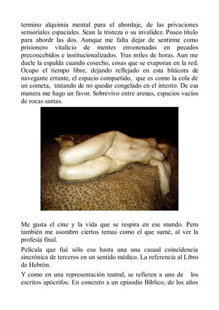 termino alquimia mental para el abordaje, de las privaciones
sensoriales espaciales. Sean la tristeza o su invalidez. Poseo titulo
para abordr las dos. Aunque me falta dejar de sentirme como
prisionero vitalicio de mentes envenenadas en pecados
preconcebidos e institucionalizados. Tras miles de horas. Aun me
duele la espalda cuando cosecho, cosas que se evaporan en la red.
Ocupo el tiempo libre, dejando reflejado en esta bitácora de
navegante errante, el espacio compartido, que es como la cola de
un cometa, tratando de no quedar congelado en el intento. De esa
manera me hago un favor. Sobrevivo entre arenas, espacios vacíos
de rocas santas.




Me gusta el cine y la vida que se respira en ese mundo. Pero
también me asombrn ciertos temas como el que sumé, al ver la
profesía final.
Película que fué sólo eso hasta una una casual coincidencia
sincrónica de terceros en un sentido médico. La referencia al Libro
de Hebrón.
Y como en una representación teatral, se refieren a uno de los
escritos apócrifos. En concreto a un episodio Bíblico, de los años
 