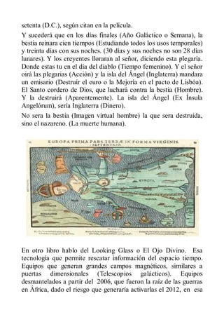 setenta (D.C.), según citan en la película.
Y sucederá que en los días finales (Año Galáctico o Semana), la
bestia reinara cien tiempos (Estudiando todos los usos temporales)
y treinta días con sus noches. (30 días y sus noches no son 28 días
lunares). Y los creyentes lloraran al señor, diciendo esta plegaria.
Donde estas tu en el día del diablo (Tiempo femenino). Y el señor
oirá las plegarias (Acción) y la isla del Ángel (Inglaterra) mandara
un emisario (Destruir el euro o la Mejoría en el pacto de Lisbóa).
El Santo cordero de Dios, que luchará contra la bestia (Hombre).
Y la destruirá (Aparentemente). La isla del Ángel (Ex Ínsula
Angelórum), sería Inglaterra (Dinero).
No sera la bestia (Imagen virtual hombre) la que sera destruida,
sino el nazareno. (La muerte humana).




En otro libro hablo del Looking Glass o El Ojo Divino. Esa
tecnología que permite rescatar información del espacio tiempo.
Equipos que generan grandes campos magnéticos, similares a
puertas dimensionales (Telescopios galácticos). Equipos
desmantelados a partir del 2006, que fueron la raíz de las guerras
en África, dado el riesgo que generaría activarlas el 2012, en esa
 