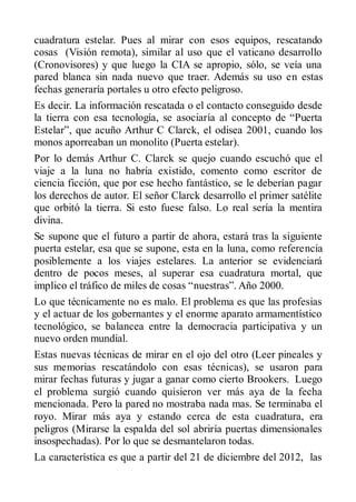 cuadratura estelar. Pues al mirar con esos equipos, rescatando
cosas (Visión remota), similar al uso que el vaticano desarrollo
(Cronovisores) y que luego la CIA se apropio, sólo, se veía una
pared blanca sin nada nuevo que traer. Además su uso en estas
fechas generaría portales u otro efecto peligroso.
Es decir. La información rescatada o el contacto conseguido desde
la tierra con esa tecnología, se asociaría al concepto de “Puerta
Estelar”, que acuño Arthur C Clarck, el odisea 2001, cuando los
monos aporreaban un monolito (Puerta estelar).
Por lo demás Arthur C. Clarck se quejo cuando escuchó que el
viaje a la luna no habría existido, comento como escritor de
ciencia ficción, que por ese hecho fantástico, se le deberían pagar
los derechos de autor. El señor Clarck desarrollo el primer satélite
que orbitó la tierra. Si esto fuese falso. Lo real sería la mentira
divina.
Se supone que el futuro a partir de ahora, estará tras la siguiente
puerta estelar, esa que se supone, esta en la luna, como referencia
posiblemente a los viajes estelares. La anterior se evidenciará
dentro de pocos meses, al superar esa cuadratura mortal, que
implico el tráfico de miles de cosas “nuestras”. Año 2000.
Lo que técnicamente no es malo. El problema es que las profesias
y el actuar de los gobernantes y el enorme aparato armamentístico
tecnológico, se balancea entre la democracia participativa y un
nuevo orden mundial.
Estas nuevas técnicas de mirar en el ojo del otro (Leer pineales y
sus memorias rescatándolo con esas técnicas), se usaron para
mirar fechas futuras y jugar a ganar como cierto Brookers. Luego
el problema surgió cuando quisieron ver más aya de la fecha
mencionada. Pero la pared no mostraba nada mas. Se terminaba el
royo. Mirar más aya y estando cerca de esta cuadratura, era
peligros (Mirarse la espalda del sol abriría puertas dimensionales
insospechadas). Por lo que se desmantelaron todas.
La característica es que a partir del 21 de diciembre del 2012, las
 