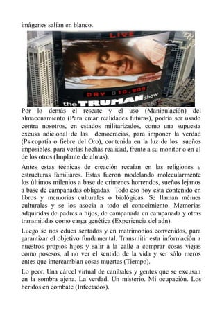 imágenes salían en blanco.




Por lo demás el rescate y el uso (Manipulación) del
almacenamiento (Para crear realidades futuras), podría ser usado
contra nosotros, en estados militarizados, como una supuesta
excusa adicional de las democracias, para imponer la verdad
(Psicopatía o fiebre del Oro), contenida en la luz de los sueños
imposibles, para verlas hechas realidad, frente a su monitor o en el
de los otros (Implante de almas).
Antes estas técnicas de creación recaían en las religiones y
estructuras familiares. Estas fueron modelando molecularmente
los últimos milenios a base de crímenes horrendos, sueños lejanos
a base de campanadas obligadas. Todo eso hoy esta contenido en
libros y memorias culturales o biológicas. Se llaman mémes
culturales y se los asocia a todo el conocimiento. Memorias
adquiridas de padres a hijos, de campanada en campanada y otras
transmitidas como carga genética (Experiencia del adn).
Luego se nos educa sentados y en matrimonios convenidos, para
garantizar el objetivo fundamental. Transmitir esta información a
nuestros propios hijos y salir a la calle a comprar cosas viejas
como posesos, al no ver el sentido de la vida y ser sólo meros
entes que intercambian cosas muertas (Tiempo).
Lo peor. Una cárcel virtual de caníbales y gentes que se excusan
en la sombra ajena. La verdad. Un misterio. Mi ocupación. Los
heridos en combate (Infectados).
 