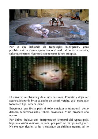 Por lo que hablando de tecnologías inteligentes, éstas
posiblemente acabaran aprendiendo el mal, tal como la anterior,
salvo que seamos rigurosos con nuestras futura autopsia.




El universo se observa y de el nos nutrimos. Permitir y dejar ser
acariciados por la brisa galáctica de la sutil verdad, es el maná que
todo buen hijo, deberá tomar.
Esperemos esa fecha pues si todo empieza a transcurrir como
debiese, tendremos unas, felices navidades. Y un prospero año
nuevo.
Por último incluyo una interpretación temporal del Apocalípsis,
bajo una visión vanidosa, si cabe, por parte de mi ojo inteligente.
No sea que alguien la lea y cabalgue un delirium tremen, al no
 