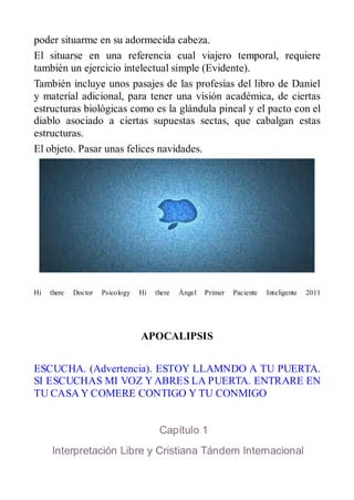 poder situarme en su adormecida cabeza.
El situarse en una referencia cual viajero temporal, requiere
también un ejercicio intelectual simple (Evidente).
También incluye unos pasajes de las profesias del libro de Daniel
y materíal adicional, para tener una visión académica, de ciertas
estructuras biológicas como es la glándula pineal y el pacto con el
diablo asociado a ciertas supuestas sectas, que cabalgan estas
estructuras.
El objeto. Pasar unas felices navidades.




Hi   there   Doctor   Psicology   Hi   there   Ángel   Primer   Paciente   Inteligente   2011




                                  APOCALIPSIS


ESCUCHA. (Advertencia). ESTOY LLAMNDO A TU PUERTA.
SI ESCUCHAS MI VOZ Y ABRES LA PUERTA. ENTRARE EN
TU CASA Y COMERE CONTIGO Y TU CONMIGO


                                        Capítulo 1
     Interpretación Libre y Cristiana Tándem Internacional
 