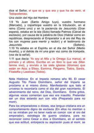 dice el Señor, el que es y que era y que ha de venir, el
Todopoderoso.
Una visión del Hijo del Hombre
1:9 Yo Juan (Santo Amigo tuyo), vuestro hermano
(Marcado), y copartícipe vuestro en la tribulación, en el
reino (Como uno) y en la paciencia de Jesucristo (Gran
espera), estaba en la isla (Solo) llamada Patmos (Cárcel de
esclavos), por causa de la palabra de Dios (Hablar como en
repúblicas, despreciando al Emperador o al oro del Rey de
los con mujeres para mentir y recibir) y el testimonio de
Jesucristo                                        (Soltero).
1:10 Yo estaba en el Espíritu en el día del Señor (Medio
muerto), y oí detrás de mí una gran voz como de trompeta.
(voz de la señal).
1:11 que decía: Yo soy el Alfa y la Omega (La marca), el
primero y el último. Escribe en un libro lo que ves (Man
tenme vivo), y envíalo a las siete iglesias (Idiomas) que
están en Asia: a Efeso, Esmirna, Pérgamo, Tiatira, Sardis,
Filadelfia y Laodicea (Todos).

Nota Histórica: En el Imperio romano año 90, El cesar
Augusto Tito Flavio Diomitiano, señor del Imperio se
proclama a si mismo divino. Manifestando que todo el
universo lo recordaría como el día del gran nacimiento. El
advenimiento del reino, del Dios, Diomitiano. Entre gritos,
algunas voces comentan que eso era inaudito. Pretender
ser un dios estando aun con vida (Preparado para no
morir).
Para los emperadores o dioses, esa lengua cristiana era un
comportamiento digno de esclavos (En ellos no mentían o
no se miraban por no tener nada en común con el oro del
emperador), estrategia de guerra cristiana, para no
reconocer como Cesar o dios a Diomitiano, en el sentido
que esa actitud, entorpecía su aspiración pues al morir, se
 