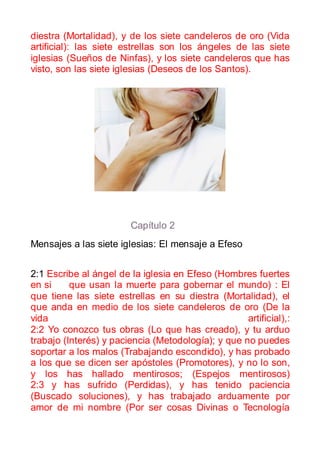 diestra (Mortalidad), y de los siete candeleros de oro (Vida
artificial): las siete estrellas son los ángeles de las siete
iglesias (Sueños de Ninfas), y los siete candeleros que has
visto, son las siete iglesias (Deseos de los Santos).




                         Capítulo 2
Mensajes a las siete iglesias: El mensaje a Efeso


2:1 Escribe al ángel de la iglesia en Efeso (Hombres fuertes
en si     que usan la muerte para gobernar el mundo) : El
que tiene las siete estrellas en su diestra (Mortalidad), el
que anda en medio de los siete candeleros de oro (De la
vida                                                artificial),:
2:2 Yo conozco tus obras (Lo que has creado), y tu arduo
trabajo (Interés) y paciencia (Metodología); y que no puedes
soportar a los malos (Trabajando escondido), y has probado
a los que se dicen ser apóstoles (Promotores), y no lo son,
y los has hallado mentirosos; (Espejos mentirosos)
2:3 y has sufrido (Perdidas), y has tenido paciencia
(Buscado soluciones), y has trabajado arduamente por
amor de mi nombre (Por ser cosas Divinas o Tecnología
 