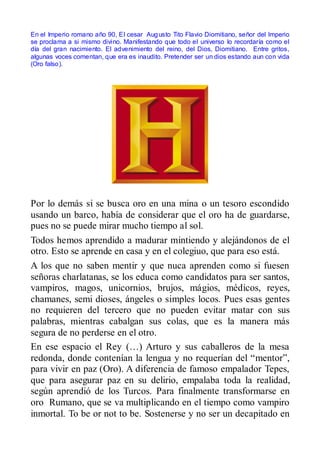 En el Imperio romano año 90, El cesar Aug usto Tito Flavio Diomitiano, señor del Imperio
se proclama a si mismo divino. Manifestando que todo el universo lo recordaría como el
día del gran nacimiento. El advenimiento del reino, del Dios, Diomitiano. Entre gritos,
algunas voces comentan, que era es inaudito. Pretender ser un dios estando aun con vida
(Oro falso).




Por lo demás si se busca oro en una mina o un tesoro escondido
usando un barco, había de considerar que el oro ha de guardarse,
pues no se puede mirar mucho tiempo al sol.
Todos hemos aprendido a madurar mintiendo y alejándonos de el
otro. Esto se aprende en casa y en el colegiuo, que para eso está.
A los que no saben mentir y que nuca aprenden como si fuesen
señoras charlatanas, se los educa como candidatos para ser santos,
vampiros, magos, unicornios, brujos, mágios, médicos, reyes,
chamanes, semi dioses, ángeles o simples locos. Pues esas gentes
no requieren del tercero que no pueden evitar matar con sus
palabras, mientras cabalgan sus colas, que es la manera más
segura de no perderse en el otro.
En ese espacio el Rey (…) Arturo y sus caballeros de la mesa
redonda, donde contenían la lengua y no requerían del “mentor”,
para vivir en paz (Oro). A diferencia de famoso empalador Tepes,
que para asegurar paz en su delirio, empalaba toda la realidad,
según aprendió de los Turcos. Para finalmente transformarse en
oro Rumano, que se va multiplicando en el tiempo como vampiro
inmortal. To be or not to be. Sostenerse y no ser un decapitado en
 