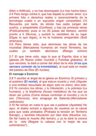 Alíen o Artificial), y no has desmayado (Lo has hecho bien).
2:4 Pero tengo contra ti, que has dejado tu primer amor. (La
primera foto o derechos reales o reconocimiento de la
tecnología usada o un supuesto origen compartido) 2:5
Recuerda, por tanto, de dónde has caído (origen del
sueño), y arrepiéntete (Confiesa), y haz las primeras obras
(Públicamente); pues si no (Si pasas del tiempo), vendré
pronto a ti (Nunca), y quitaré tu candelero de su lugar
(Digas lo que digas), si no te hubieres arrepentido (Sutil
amenaza).
2:6 Pero tienes esto, que aborreces las obras de los
nicolaítas (Mercaderes humanos sin moral Terrestre), las
cuales     yo      también     aborrezco  (Riezgo   común)
2:7 El que tiene oído, oiga lo que el Espíritu dice a las
iglesias (Al Nuevo orden mundial y Familias globales). Al
que venciere, le daré a comer del árbol de la vida (A los que
venciere comerán de la inmortalidad), el cual está en medio
del paraíso de Dios (El núcleo).
El mensaje a Esmirnio
2:8 Y escribe al ángel de la iglesia en Esmirna: El primero y
el postrero (El mortal), el que estuvo muerto y vivió (Alguien
o una entidad resucitada de algún acto no claro), dice esto:
2:9 Yo conozco tus obras, y tu tribulación, y tu pobreza (La
humana), y la blasfemia (Acoso mediático) de los que se
dicen ser judíos (Como dioses controlan el mundo) y no lo
son (Técnicos), sino sinagoga de Satanás.(Mercaderes
codiciosos).
2:10 No temas en nada lo que vas a padecer (Apartate) He
aquí, el diablo echará a algunos de vosotros en la cárcel
para que seáis probados (Probada la tensión en Territorio
Salvaje), y tendréis tribulación por diez días (Muertos no).
Sé fiel hasta la muerte (No teman), y yo te daré la corona
de la vida (Regare tu cabeza con lo mejor de sus
sufrimientos*).
 