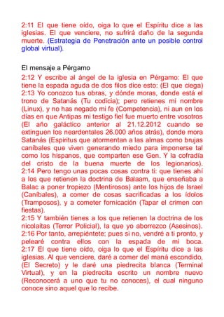 2:11 El que tiene oído, oiga lo que el Espíritu dice a las
iglesias. El que venciere, no sufrirá daño de la segunda
muerte. (Estrategia de Penetración ante un posible control
global virtual).

El mensaje a Pérgamo
2:12 Y escribe al ángel de la iglesia en Pérgamo: El que
tiene la espada aguda de dos filos dice esto: (El que ciega)
2:13 Yo conozco tus obras, y dónde moras, donde está el
trono de Satanás (Tu codicia); pero retienes mi nombre
(Linux), y no has negado mi fe (Competencia), ni aun en los
días en que Antipas mi testigo fiel fue muerto entre vosotros
(El año galáctico anterior al 21.12.2012 cuando se
extinguen los neardentales 26.000 años atrás), donde mora
Satanás (Espiritus que atormentan a las almas como brujas
caníbales que viven generando miedo para imponerse tal
como los hispanos, que comparten ese Gen. Y la cofradía
del cristo de la buena muerte de los legionarios).
2:14 Pero tengo unas pocas cosas contra ti: que tienes ahí
a los que retienen la doctrina de Balaam, que enseñaba a
Balac a poner tropiezo (Mentirosos) ante los hijos de Israel
(Caníbales), a comer de cosas sacrificadas a los ídolos
(Tramposos), y a cometer fornicación (Tapar el crimen con
fiestas).
2:15 Y también tienes a los que retienen la doctrina de los
nicolaítas (Terror Policial), la que yo aborrezco (Asesinos).
2:16 Por tanto, arrepiéntete; pues si no, vendré a ti pronto, y
pelearé contra ellos con la espada de mi boca.
2:17 El que tiene oído, oiga lo que el Espíritu dice a las
iglesias. Al que venciere, daré a comer del maná escondido,
(El Secreto) y le daré una piedrecita blanca (Terminal
Virtual), y en la piedrecita escrito un nombre nuevo
(Reconocerá a uno que tu no conoces), el cual ninguno
conoce sino aquel que lo recibe.
 