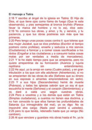 El mensaje a Tiatira
2:18 Y escribe al ángel de la iglesia en Tiatira: El Hijo de
Dios, el que tiene ojos como llama de fuego (Que te esta
observando), y pies semejantes al bronce bruñido (Parece
llevar la marca del hombre y no lo es), dice esto:
2:19 Yo conozco tus obras, y amor, y fe, y servicio, y tu
paciencia, y que tus obras postreras son más que las
primeras.
2:20 Pero tengo unas pocas cosas contra ti: que toleras que
esa mujer Jezabel, que se dice profetisa (Escribir el tiempo
postrero como profetas), enseñe y seduzca a mis siervos
(Ciudadanos) a fornicar y a comer cosas sacrificadas a los
ídolos (Engañar a los ciudadanos y a consumir todos cosas
malas por ser verdades a media de mercaderes).
2:21 Y le he dado tiempo para que se arrepienta, pero no
quiere arrepentirse de su fornicación (Avaricia y lujuria
reptiliana                sin                entendimiento).
2:22 He aquí, yo la arrojo en cama (Cuatro patas), y en gran
tribulación a los que con ella adulteran (Advertencia), si no
se arrepienten de las obras de ella (Señores que su dinero
en sus esposas o amantes emprendedoras sin serlo).
2:23 Y a sus hijos (Descendientes) heriré de muerte
(Pobreza), y todas las iglesias sabrán que yo soy el que
escudriña la mente (Señorea) y el corazón (Sentimientos); y
os daré a cada uno según vuestras obras.
2:24 Pero a vosotros y a los demás que están en Tiatira
(Simples ciudadanos), a cuantos no tienen esa doctrina, y
no han conocido lo que ellos llaman las profundidades de
Satanás (Lo inimaginable del mal), yo os digo: No os
impondré otra carga; (Nada peor vendrá a ustedes).
2:25 pero lo que tenéis, retenedlo hasta que yo venga (No
cambien).
2:26 Al que venciere y guardare mis obras hasta el fin, yo le
 
