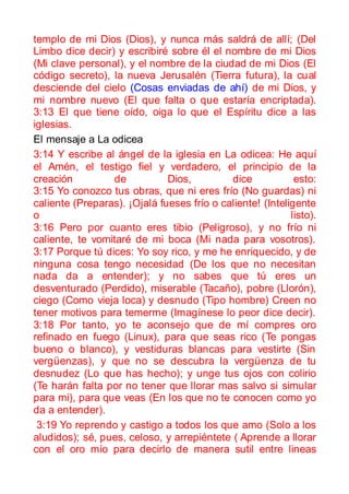 templo de mi Dios (Dios), y nunca más saldrá de allí; (Del
Limbo dice decir) y escribiré sobre él el nombre de mi Dios
(Mi clave personal), y el nombre de la ciudad de mi Dios (El
código secreto), la nueva Jerusalén (Tierra futura), la cual
desciende del cielo (Cosas enviadas de ahí) de mi Dios, y
mi nombre nuevo (El que falta o que estaría encriptada).
3:13 El que tiene oído, oiga lo que el Espíritu dice a las
iglesias.
El mensaje a La odicea
3:14 Y escribe al ángel de la iglesia en La odicea: He aquí
el Amén, el testigo fiel y verdadero, el principio de la
creación         de           Dios,         dice            esto:
3:15 Yo conozco tus obras, que ni eres frío (No guardas) ni
caliente (Preparas). ¡Ojalá fueses frío o caliente! (Inteligente
o                                                          listo).
3:16 Pero por cuanto eres tibio (Peligroso), y no frío ni
caliente, te vomitaré de mi boca (Mi nada para vosotros).
3:17 Porque tú dices: Yo soy rico, y me he enriquecido, y de
ninguna cosa tengo necesidad (De los que no necesitan
nada da a entender); y no sabes que tú eres un
desventurado (Perdido), miserable (Tacaño), pobre (Llorón),
ciego (Como vieja loca) y desnudo (Tipo hombre) Creen no
tener motivos para temerme (Imagínese lo peor dice decir).
3:18 Por tanto, yo te aconsejo que de mí compres oro
refinado en fuego (Linux), para que seas rico (Te pongas
bueno o blanco), y vestiduras blancas para vestirte (Sin
vergüenzas), y que no se descubra la vergüenza de tu
desnudez (Lo que has hecho); y unge tus ojos con colirio
(Te harán falta por no tener que llorar mas salvo si simular
para mi), para que veas (En los que no te conocen como yo
da a entender).
 3:19 Yo reprendo y castigo a todos los que amo (Solo a los
aludidos); sé, pues, celoso, y arrepiéntete ( Aprende a llorar
con el oro mío para decirlo de manera sutil entre lineas
 