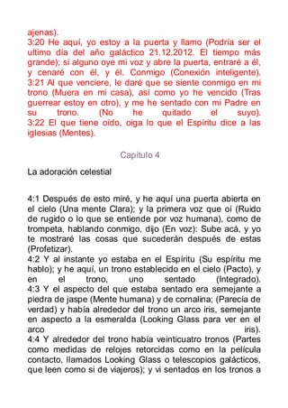 ajenas).
3:20 He aquí, yo estoy a la puerta y llamo (Podría ser el
ultimo día del año galáctico 21.12.2012. El tiempo más
grande); si alguno oye mi voz y abre la puerta, entraré a él,
y cenaré con él, y él. Conmigo (Conexión inteligente).
3:21 Al que venciere, le daré que se siente conmigo en mi
trono (Muera en mi casa), así como yo he vencido (Tras
guerrear estoy en otro), y me he sentado con mi Padre en
su      trono.     (No     he     quitado      el     suyo).
3:22 El que tiene oído, oiga lo que el Espíritu dice a las
iglesias (Mentes).

                         Capítulo 4
La adoración celestial


4:1 Después de esto miré, y he aquí una puerta abierta en
el cielo (Una mente Clara); y la primera voz que oí (Ruido
de rugido o lo que se entiende por voz humana), como de
trompeta, hablando conmigo, dijo (En voz): Sube acá, y yo
te mostraré las cosas que sucederán después de estas
(Profetizar).
4:2 Y al instante yo estaba en el Espíritu (Su espíritu me
hablo); y he aquí, un trono establecido en el cielo (Pacto), y
en       el    trono,     uno       sentado       (Integrado).
4:3 Y el aspecto del que estaba sentado era semejante a
piedra de jaspe (Mente humana) y de cornalina; (Parecía de
verdad) y había alrededor del trono un arco iris, semejante
en aspecto a la esmeralda (Looking Glass para ver en el
arco                                                      iris).
4:4 Y alrededor del trono había veinticuatro tronos (Partes
como medidas de relojes retorcidas como en la película
contacto, llamados Looking Glass o telescopios galácticos,
que leen como si de viajeros); y vi sentados en los tronos a
 