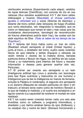 veinticuatro ancianos (Supervisando cada etapa), vestidos
de ropas blancas (Científicos), con coronas de oro en sus
cabezas (Sus estudios académicos) 4:5 Y del trono salían
relámpagos y truenos (Resultado al chocar partículas
iguales a velocidad luz) y voces (Sirenas de alarmas); y
delante del trono ardían siete lámparas de fuego (Fusibles
que como electrodos, van integrando lo rescatado, que es
como un telescopio que rompe el cielo y trae cosas que los
ciudadanos desconocemos, tecnología de reconstrucción
de futuros alternativos podría decir hoy), las cuales son los
siete espíritus de Dios (Todo el saber de los tiempo de los
“Espíritus”).
4:6 Y delante del trono había como un mar de vidrio
(Realidad virtual) semejante al cristal (Cristal líquido); y
junto al trono, y alrededor del trono, cuatro seres vivientes
llenos de ojos delante y detrás (Equipos o cámaras de
visión remota o visores de la materia divina, llamada
partícula divina o Boson de Higgs, los ladrillos de las cosas
chicas y su tratamiento para traerlos del futuro y rescatar
información o deseos para generar sueños otra vez.
Películas).
4:7 El primer ser viviente era semejante a un león
(Inteligencia artificial tipo Linux o androide con tecnología
para leer flujos cuánticos y traducirlos en voz humana o
Inteligencia que se lee la inteligencia en manos de terceros,
incluida la Palabra In nombrada); el segundo era semejante
a un becerro (Maqueta de volcado partículas sin diluir o sin
traducir); el tercero tenía rostro como de hombre (Tensión a
la que se trataba la materia); y el cuarto era semejante a un
águila volando (La capacidad de sostener el modelo en esta
realidad).
4:8 Y los cuatro seres vivientes tenían cada uno seis alas
Invisibles como un software o programa informático), y
alrededor y por dentro estaban llenos de ojos (Software); y
no cesaban día y noche de decir: (Siempre funcionando o
 