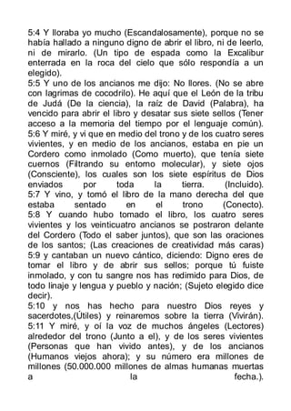 5:4 Y lloraba yo mucho (Escandalosamente), porque no se
había hallado a ninguno digno de abrir el libro, ni de leerlo,
ni de mirarlo. (Un tipo de espada como la Excalibur
enterrada en la roca del cielo que sólo respondía a un
elegido).
5:5 Y uno de los ancianos me dijo: No llores. (No se abre
con lagrimas de cocodrilo). He aquí que el León de la tribu
de Judá (De la ciencia), la raíz de David (Palabra), ha
vencido para abrir el libro y desatar sus siete sellos (Tener
acceso a la memoria del tiempo por el lenguaje común).
5:6 Y miré, y vi que en medio del trono y de los cuatro seres
vivientes, y en medio de los ancianos, estaba en pie un
Cordero como inmolado (Como muerto), que tenía siete
cuernos (Filtrando su entorno molecular), y siete ojos
(Consciente), los cuales son los siete espíritus de Dios
enviados       por      toda     la     tierra.     (Incluido).
5:7 Y vino, y tomó el libro de la mano derecha del que
estaba       sentado      en      el    trono      (Conecto).
5:8 Y cuando hubo tomado el libro, los cuatro seres
vivientes y los veinticuatro ancianos se postraron delante
del Cordero (Todo el saber juntos), que son las oraciones
de los santos; (Las creaciones de creatividad más caras)
5:9 y cantaban un nuevo cántico, diciendo: Digno eres de
tomar el libro y de abrir sus sellos; porque tú fuiste
inmolado, y con tu sangre nos has redimido para Dios, de
todo linaje y lengua y pueblo y nación; (Sujeto elegido dice
decir).
5:10 y nos has hecho para nuestro Dios reyes y
sacerdotes,(Útiles) y reinaremos sobre la tierra (Vivirán).
5:11 Y miré, y oí la voz de muchos ángeles (Lectores)
alrededor del trono (Junto a el), y de los seres vivientes
(Personas que han vivido antes), y de los ancianos
(Humanos viejos ahora); y su número era millones de
millones (50.000.000 millones de almas humanas muertas
a                          la                          fecha.).
 