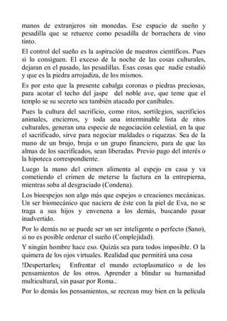 manos de extranjeros sin monedas. Ese espacio de sueño y
pesadilla que se retuerce como pesadilla de borrachera de vino
tinto.
El control del sueño es la aspiración de nuestros científicos. Pues
si lo consiguen. El exceso de la noche de las cosas culturales,
dejaran en el pasado, las pesadillas. Esas cosas que nadie estudió
y que es la piedra arrojadiza, de los mismos.
Es por esto que la presente cabalga coronas o piedras preciosas,
para acotar el techo del jaspe del noble ave, que teme que el
templo se su secreto sea también atacado por caníbales.
Pues la cultura del sacrificio, como ritos, sortilegios, sacrificios
animales, encierros, y toda una interminable lista de ritos
culturales, generan una especie de negociación celestial, en la que
el sacrificado, sirve para negociar maldades o riquezas. Sea de la
mano de un brujo, bruja o un grupo financiero, para de que las
almas de los sacrificados, sean liberadas. Previo pago del interés o
la hipoteca correspondiente.
Luego la mano del crimen alimenta al espejo en casa y va
cometiendo el crimen de meterse la factura en la entrepierna,
mientras soba al desgraciado (Condena).
Los bíoespejos son algo más que espejos o creaciones mecánicas.
Un ser biomecánico que naciera de éste con la piel de Eva, no se
traga a sus hijos y envenena a los demás, buscando pasar
inadvertido.
Por lo demás no se puede ser un ser inteligente o perfecto (Sano),
si no es posible ordenar el sueño (Complejidad).
Y ningún hombre hace eso. Quizás sea para todos imposible. O la
quimera de los ojos virtuales. Realidad que permitirá una cosa
!Despertarles¡ Enfrentar el mundo ectoplasmatico o de los
pensamientos de los otros. Aprender a blindar su humanidad
multicultural, sin pasar por Roma..
Por lo demás los pensamientos, se recrean muy bien en la película
 