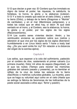5:12 que decían a gran voz: El Cordero que fue inmolado es
digno de tomar el poder, las riquezas, la sabiduría, la
fortaleza, la honra, la gloria y la alabanza (Liderar).
5:13 Y a todo lo creado que está en el cielo (Visto), y sobre
la tierra (Oído), y debajo de la tierra (Dragones o “Morlok”
de caníbales), y en el mar (Mentirosos peligrosos), y a
todas las cosas que en ellos hay, oí decir: Al que está
sentado en el trono, y al Cordero, sea la alabanza, la honra,
la gloria y el poder, por los siglos de los siglos
(Reconocimiento).
5:14 Los cuatro seres vivientes decían: Amén; y los
veinticuatro ancianos se postraron sobre sus rostros y
adoraron al que vive por los siglos de los siglos (Sonrieron
humildemente o en Linux léxico sería “I have a realy bad
day. ¿Do you want smile for my? En relación a la distancia
del origen de la sonrisa ajena).

                         Capítulo 6
Los sellos, que esperan a la cola del sufrimiento, padecido
por el cordero de dios, sosteniendo el primer calvario (La
primera muerte). Dolor mil años de espera (Seguridad), en
el que las nubes (Tiempo para reciclar las memorias
globales del calvario pasado y presente), ya no tiemblan el
reflejo de la cruz de todas las estacas de la tierra
(Sacrificios o martirios culturales globales. La muerte), para
que se haga su voluntad aquí como en el cielo (Hasta que
se extinga la fábrica de feromonas de las traficantes de la
peste social asociada a ellos aquí. Terror y pasión).
 