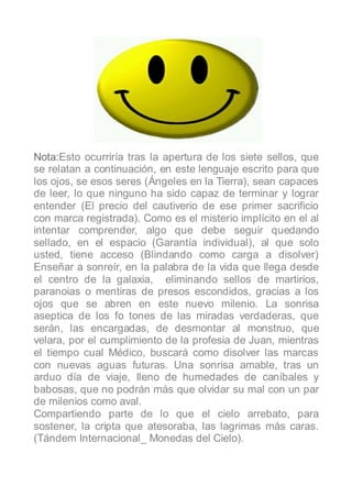 Nota:Esto ocurriría tras la apertura de los siete sellos, que
se relatan a continuación, en este lenguaje escrito para que
los ojos, se esos seres (Ángeles en la Tierra), sean capaces
de leer, lo que ninguno ha sido capaz de terminar y lograr
entender (El precio del cautiverio de ese primer sacrificio
con marca registrada). Como es el misterio implícito en el al
intentar comprender, algo que debe seguir quedando
sellado, en el espacio (Garantía individual), al que solo
usted, tiene acceso (Blindando como carga a disolver)
Enseñar a sonreír, en la palabra de la vida que llega desde
el centro de la galaxia, eliminando sellos de martirios,
paranoias o mentiras de presos escondidos, gracias a los
ojos que se abren en este nuevo milenio. La sonrisa
aseptica de los fo tones de las miradas verdaderas, que
serán, las encargadas, de desmontar al monstruo, que
velara, por el cumplimiento de la profesia de Juan, mientras
el tiempo cual Médico, buscará como disolver las marcas
con nuevas aguas futuras. Una sonrisa amable, tras un
arduo día de viaje, lleno de humedades de caníbales y
babosas, que no podrán más que olvidar su mal con un par
de milenios como aval.
Compartiendo parte de lo que el cielo arrebato, para
sostener, la cripta que atesoraba, las lagrimas más caras.
(Tándem Internacional_ Monedas del Cielo).
 