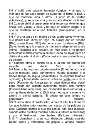 6:4 Y salió otro caballo, bermejo (Lógico); y al que lo
montaba le fue dado poder de quitar de la tierra la paz, y
que se matasen unos a otros (El peso de la verdad
aplastante); y se le dio una gran espada (Poder de la luz)
6:5 Cuando abrió el tercer sello, oí al tercer ser viviente, que
decía: Ven y mira. Y miré, y he aquí un caballo negro; y el
que lo montaba tenía una balanza (Tranquilidad) en la
mano.
6:6 Y oí una voz de en medio de los cuatro seres vivientes,
que decía: Dos libras de trigo (75 euros) por un denario
(Día), y seis libras (225) de cebada por un denario (Día).
(Se entiende que la creada de manera inteligente sin grasa
animal, asociada a la cebada, es más sana o no genera
problemas mortales como la carne o lecha de soja); pero no
dañes el aceite ni el vino (Cada cual con sus costumbres y
su dinero).
6:7 Cuando abrió el cuarto sello, oí la voz del cuarto ser
viviente,       que        decía:        Ven       y       mira.
6:8 Miré, y he aquí un caballo amarillo (Enfermedad), y el
que lo montaba tenía por nombre Muerte (Locura), y el
Hádes (Ciego) le seguía (Conectado a los espíritus también
o pineal); y le fue dada potestad sobre la cuarta parte de la
tierra (Posición de fuerza por el poco tiempo dice decir)
para matar con espada (Mintiendo mejor), con hambre
(Insensibilidad recíproca), con mortandad (masivamente), y
con las fieras de la tierra. (Solitarios). Aunque la muerte no
tendrá la última palabra. (El efecto de este tiempo no
garantizará                     la                     eficacia).
6:9 Cuando abrió el quinto sello, vi bajo el altar las almas de
los que habían sido muertos por causa de la palabra de
Dios (Guerras santas o que los santos han sido mejores,
cuando estos estaban muertos para sus tutores o mecenas)
y por el testimonio que tenían. (Estigma milenario).
6:10 Y clamaban a gran voz, diciendo: ¿Hasta cuándo,
Señor, santo y verdadero, no juzgas y vengas nuestra
 
