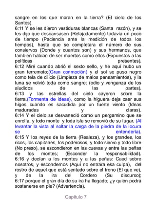 sangre en los que moran en la tierra? (El cielo de los
Santos).
6:11 Y se les dieron vestiduras blancas (Santa razón), y se
les dijo que descansasen (Relajadamente) todavía un poco
de tiempo (Paciencia ante la medición de todos los
tiempos), hasta que se completara el número de sus
consiervos (Donde y cuantos son) y sus hermanos, que
también habían de ser muertos como ellos (Expuestos a las
políticas                                          presentes).
6:12 Miré cuando abrió el sexto sello, y he aquí hubo un
gran terremoto;(Gran conmoción) y el sol se puso negro
como tela de cilicio (Limpieza de malos pensamientos), y la
luna se volvió toda como sangre; (odio y venganza de los
aludidos               de             las              partes).
6:13 y las estrellas del cielo cayeron sobre la
tierra,(Tormenta de ideas), como la higuera deja caer sus
higos cuando es sacudida por un fuerte viento (Ideas
maduradas                         y                     claras).
6:14 Y el cielo se desvaneció como un pergamino que se
enrolla; y todo monte y toda isla se removió de su lugar. (Al
levantar la vista al soltar la carga de la piedra de la locura
se                                                entendería).
6:15 Y los reyes de la tierra (Realeza), y los grandes, los
ricos, los capitanes, los poderosos, y todo siervo y todo libre
(No preso), se escondieron en las cuevas y entre las peñas
de     los    montes;     (Esconder    la    responsabilidad).
6:16 y decían a los montes y a las peñas: Caed sobre
nosotros, y escondernos (Aquí no entrara esa culpa), del
rostro de aquel que está sentado sobre el trono (El que ve),
y     de     la   ira     del    Cordero     (Su     discurso);
6:17 porque el gran día de su ira ha llegado; ¿y quién podrá
sostenerse en pie? (Advertencia).

                         Capítulo 7
 