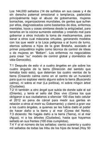 Los 144,000 sellados (14 de sufridos en sus casas y 4 de
sin derecho paternal emocional o templanza, padecidos
principalmente bajo el abuso de gobernantes, mujeres
borrachas, organizaciones mundiales, de gentes que sufren
por ellos, diagnosticados como bastardos de dios, enfermos
mentales, locos y cosas similares desde la antigüedad, para
tenerlos en la cocina sumando estrellas y creando mal para
gobernar a otros incluido la toma de medicamentos, para
sanar a otros cual máscaras virtuales, generando modelos
con los que vestir a la Loca peligrosa o al burro de turno,
eternos solteros e hijos de la gran Bretaña, asociado al
primer psiquiátrico inglés como técnica de control de ideas
o de mujeres en “Betlam”. Los enfermos no negociables
para crear “su” modelo de control global y doméstico de
vida-Genocidio).
7:1 Después de esto vi a cuatro ángeles en pie sobre los
cuatro ángulos de la tierra (Dirección del sentido que
tomaba todo esto), que detenían los cuatro vientos de la
tierra (Creando calma como en el centro de un huracán)
para que no soplase viento alguno sobre la tierra (Buscando
calma), ni sobre el mar (La política), ni sobre ningún árbol
(Ciudades).
7:2 Vi también a otro ángel que subía de donde sale el sol
(Oriente), y tenía el sello del Dios vivo (Corea los que
obligaron a sus ciudadanos a silenciar 100 días todo celular
el 2012 so pena de cárcel para medir sus gentes en
relación a otros al morir su Gobernante); y clamó a gran voz
a los cuatro ángeles, a quienes se les había dado el poder
de hacer daño a la tierra y al mar (Corea del Norte).
7:3 diciendo: No hagáis daño a la tierra (Tierra), ni al mar
(Agua), ni a los árboles (Ciudades), hasta que hayamos
sellado en sus frentes (100 días cumplidos).
7:4 Y oí el número de los sellados: ciento cuarenta y cuatro
mil sellados de todas las tribu de los hijos de Israel.(Hoy 50
 