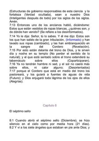 (Estructuras de gobierno responsables de esta ciencia y la
fortaleza (Verdad ocultada), sean a nuestro Dios
(Inteligentes después de todo) por los siglos de los siglos.
Amén.
7:13 Entonces uno de los ancianos habló, diciéndome:
Estos que están vestidos de ropas blancas, ¿quiénes son, y
de dónde han venido? (Se refiere a los desinformados).
7:14 Yo le dije: Señor, tú lo sabes. Y él me dijo: Estos son
los que han salido de la gran tribulación, (Informado) y han
lavado sus ropas (cambiado), y las han emblanquecido en
la       sangre        del       Cordero        (Revelación).
7:15 Por esto están delante del trono de Dios, y le sirven
día y noche en su templo (No perder el sentido de lo
natural); y el que está sentado sobre el trono extenderá su
tabernáculo         sobre       ellos        (Coparticiparan).
7:16 Ya no tendrán hambre ni sed, y el sol no caerá más
sobre     ellos,   ni    calor    alguno;     (Desorientados)
7:17 porque el Cordero que está en medio del trono los
pastoreará, y los guiará a fuentes de aguas de vida
(Futuro); y Dios enjugará toda lágrima de los ojos de ellos
(Alegrías).




                         Capítulo 8
El séptimo sello


8:1 Cuando abrió el séptimo sello (Diciembre), se hizo
silencio en el cielo como por media hora (21 días).
8:2 Y vi a los siete ángeles que estaban en pie ante Dios; y
 