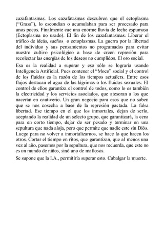 cazafantasmas. Los cazafatasmas descubren que el ectoplasma
(“Grasa”), lo escondían o acumulaban para ser procesado para
unos pocos. Finalmente cae una enorme lluvia de leche espumosa
(Ectoplasma no usado). El fin de los cazafantasmas. Liberar el
tráfico de ideás, sueños o ectoplasmas. La guerra por la libertad
del individuo y sus pensamientos no programados para evitar
nuestro cultivo psicológico a base de creen represión para
recolectar las energías de los deseos no cumplidos. El oro social.
Esa es la realidad a superar y eso sólo se lograría usando
Inteligencia Artificial. Pues contener el “Moco” social y el control
de los fluídos es la razón de los tiempos actuálers. Entre esos
flujos destacan el agua de las lágrimas o los fluidos sexuales. El
control de ellos garantiza el control de todos, como lo es también
la electricidad y los servicios asociados, que atesoran a los que
nacerán en cautiverio. Un gran negocio para esos que no saben
que se nos cosecha a base de la represión pactada. La falsa
libertad. Ese tiempo en el que los inmortales, dejan de serlo,
aceptando la realidad de un selecto grupo, que garantizará, la cena
para en corto tiempo, dejar de ser pesado y terminar en una
sepultura que nada aloja, pero que permite que nadie este sin Diós.
Luego para no volver a inmortalizarnos, se hace lo que hacen los
otros. Cortar el tiempo en ritos, que garantizan, que al menos una
vez al año, pasemos por la sepultura, que nos recuerda, que este no
es un mundo de niños, sinó uno de mafiosos.
Se supone que la I.A., permitiría superar esto. Cabalgar la muerte.
 