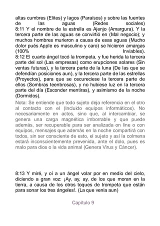altas cumbres (Elites) y lagos (Paraísos) y sobre las fuentes
de         las         aguas         (Redes           sociales)
8:11 Y el nombre de la estrella es Ajenjo (Amargura). Y la
tercera parte de las aguas se convirtió en (Mal negocio); y
muchos hombres murieron a causa de esas aguas (Mucho
dolor pués Apple es masculino y caro) se hicieron amargas
(100%                                               Inviables).
8:12 El cuarto ángel tocó la trompeta, y fue herida la tercera
parte del sol (Las empresas) como erupciones solares (Sin
ventas futuras), y la tercera parte de la luna (De las que se
defendían posiciones aun), y la tercera parte de las estrellas
(Proyectos), para que se oscureciese la tercera parte de
ellos (Sombras teenbrosas), y no hubiese luz en la tercera
parte del día (Esconder mentiras), y asimismo de la noche
(Dormidos).
Nota: Se entiende que todo sujeto deja referencia en el otro
al contacto con el (Incluido equipos informáticos). No
necesariamente en actos, sino que, al intercambiar, se
genera una carga magnética imborrable y que puede
además, ser recuperable para ser analizada on line o con
equipos, mensajes que además en la noche compartirá con
todos, sin ser consciente de esto, el sujeto y así la colmena
estará inconscientemente prevenida, ante el dolo, pues es
malo para dios o la vida animal (Genera Virus y Cáncer).




8:13 Y miré, y oí a un ángel volar por en medio del cielo,
diciendo a gran voz: ¡Ay, ay, ay, de los que moran en la
tierra, a causa de los otros toques de trompeta que están
para sonar los tres ángeles!. (La que venia aun)

                           Capítulo 9
 