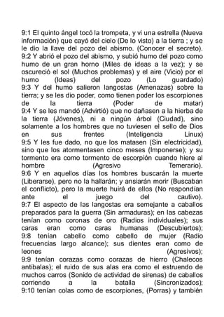 9:1 El quinto ángel tocó la trompeta, y vi una estrella (Nueva
información) que cayó del cielo (De lo visto) a la tierra ; y se
le dio la llave del pozo del abismo. (Conocer el secreto).
9:2 Y abrió el pozo del abismo, y subió humo del pozo como
humo de un gran horno (Miles de ideas a la vez); y se
oscureció el sol (Muchos problemas) y el aire (Vicio) por el
humo         (Ideas)       del      pozo       (Lo     guardado)
9:3 Y del humo salieron langostas (Amenazas) sobre la
tierra; y se les dio poder, como tienen poder los escorpiones
de         la        tierra        (Poder         de       matar)
9:4 Y se les mandó (Advirtió) que no dañasen a la hierba de
la tierra (Jóvenes), ni a ningún árbol (Ciudad), sino
solamente a los hombres que no tuviesen el sello de Dios
en          sus         frentes        (Inteligencia       Linux)
9:5 Y les fue dado, no que los matasen (Sin electricidad),
sino que los atormentasen cinco meses (Imponerse); y su
tormento era como tormento de escorpión cuando hiere al
hombre                      (Agresivo                 Temerario).
9:6 Y en aquellos días los hombres buscarán la muerte
(Liberarse), pero no la hallarán; y ansiarán morir (Buscaban
el conflicto), pero la muerte huirá de ellos (No respondían
ante            el           juego          del          cautivo).
9:7 El aspecto de las langostas era semejante a caballos
preparados para la guerra (Sin armaduras); en las cabezas
tenían como coronas de oro (Radios individuales); sus
caras eran como caras humanas (Descubiertos);
9:8 tenían cabello como cabello de mujer (Radio
frecuencias largo alcance); sus dientes eran como de
leones                                               (Agresivos);
9:9 tenían corazas como corazas de hierro (Chalecos
antibalas); el ruido de sus alas era como el estruendo de
muchos carros (Sonido de actividad de sirenas) de caballos
corriendo          a       la       batalla      (Sincronizados);
9:10 tenían colas como de escorpiones, (Porras) y también
 