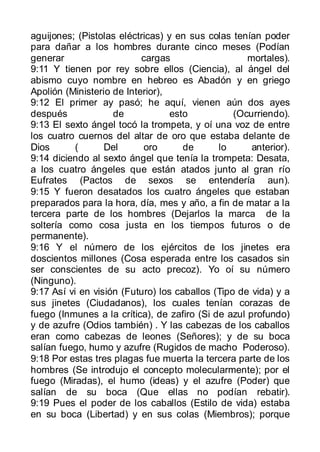 aguijones; (Pistolas eléctricas) y en sus colas tenían poder
para dañar a los hombres durante cinco meses (Podían
generar                    cargas                   mortales).
9:11 Y tienen por rey sobre ellos (Ciencia), al ángel del
abismo cuyo nombre en hebreo es Abadón y en griego
Apolión (Ministerio de Interior),
9:12 El primer ay pasó; he aquí, vienen aún dos ayes
después             de            esto           (Ocurriendo).
9:13 El sexto ángel tocó la trompeta, y oí una voz de entre
los cuatro cuernos del altar de oro que estaba delante de
Dios       (      Del      oro       de      lo      anterior).
9:14 diciendo al sexto ángel que tenía la trompeta: Desata,
a los cuatro ángeles que están atados junto al gran río
Eufrates (Pactos de sexos se entendería aun).
9:15 Y fueron desatados los cuatro ángeles que estaban
preparados para la hora, día, mes y año, a fin de matar a la
tercera parte de los hombres (Dejarlos la marca de la
soltería como cosa justa en los tiempos futuros o de
permanente).
9:16 Y el número de los ejércitos de los jinetes era
doscientos millones (Cosa esperada entre los casados sin
ser conscientes de su acto precoz). Yo oí su número
(Ninguno).
9:17 Así vi en visión (Futuro) los caballos (Tipo de vida) y a
sus jinetes (Ciudadanos), los cuales tenían corazas de
fuego (Inmunes a la crítica), de zafiro (Si de azul profundo)
y de azufre (Odios también) . Y las cabezas de los caballos
eran como cabezas de leones (Señores); y de su boca
salían fuego, humo y azufre (Rugidos de macho Poderoso).
9:18 Por estas tres plagas fue muerta la tercera parte de los
hombres (Se introdujo el concepto molecularmente); por el
fuego (Miradas), el humo (ideas) y el azufre (Poder) que
salían de su boca (Que ellas no podían rebatir).
9:19 Pues el poder de los caballos (Estilo de vida) estaba
en su boca (Libertad) y en sus colas (Miembros); porque
 