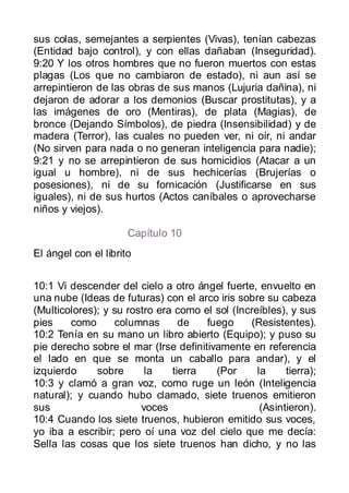 sus colas, semejantes a serpientes (Vivas), tenían cabezas
(Entidad bajo control), y con ellas dañaban (Inseguridad).
9:20 Y los otros hombres que no fueron muertos con estas
plagas (Los que no cambiaron de estado), ni aun así se
arrepintieron de las obras de sus manos (Lujuria dañina), ni
dejaron de adorar a los demonios (Buscar prostitutas), y a
las imágenes de oro (Mentiras), de plata (Magias), de
bronce (Dejando Símbolos), de piedra (Insensibilidad) y de
madera (Terror), las cuales no pueden ver, ni oír, ni andar
(No sirven para nada o no generan inteligencia para nadie);
9:21 y no se arrepintieron de sus homicidios (Atacar a un
igual u hombre), ni de sus hechicerías (Brujerías o
posesiones), ni de su fornicación (Justificarse en sus
iguales), ni de sus hurtos (Actos caníbales o aprovecharse
niños y viejos).

                      Capítulo 10
El ángel con el librito


10:1 Vi descender del cielo a otro ángel fuerte, envuelto en
una nube (Ideas de futuras) con el arco iris sobre su cabeza
(Multicolores); y su rostro era como el sol (Increíbles), y sus
pies    como      columnas       de   fuego     (Resistentes).
10:2 Tenía en su mano un libro abierto (Equipo); y puso su
pie derecho sobre el mar (Irse definitivamente en referencia
el lado en que se monta un caballo para andar), y el
izquierdo     sobre      la    tierra   (Por      la     tierra);
10:3 y clamó a gran voz, como ruge un león (Inteligencia
natural); y cuando hubo clamado, siete truenos emitieron
sus                     voces                      (Asintieron).
10:4 Cuando los siete truenos, hubieron emitido sus voces,
yo iba a escribir; pero oí una voz del cielo que me decía:
Sella las cosas que los siete truenos han dicho, y no las
 