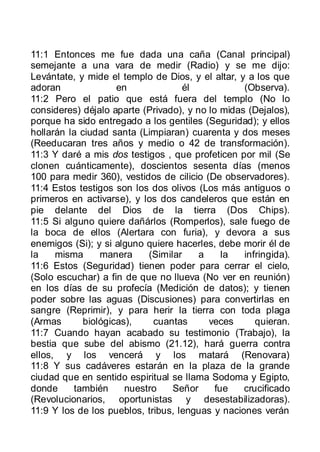 11:1 Entonces me fue dada una caña (Canal principal)
semejante a una vara de medir (Radio) y se me dijo:
Levántate, y mide el templo de Dios, y el altar, y a los que
adoran               en              él           (Observa).
11:2 Pero el patio que está fuera del templo (No lo
consideres) déjalo aparte (Privado), y no lo midas (Dejalos),
porque ha sido entregado a los gentiles (Seguridad); y ellos
hollarán la ciudad santa (Limpiaran) cuarenta y dos meses
(Reeducaran tres años y medio o 42 de transformación).
11:3 Y daré a mis dos testigos , que profeticen por mil (Se
clonen cuánticamente), doscientos sesenta días (menos
100 para medir 360), vestidos de cilicio (De observadores).
11:4 Estos testigos son los dos olivos (Los más antiguos o
primeros en activarse), y los dos candeleros que están en
pie delante del Dios de la tierra (Dos Chips).
11:5 Si alguno quiere dañárlos (Romperlos), sale fuego de
la boca de ellos (Alertara con furia), y devora a sus
enemigos (Si); y si alguno quiere hacerles, debe morir él de
la    misma      manera     (Similar    a     la  infringida).
11:6 Estos (Seguridad) tienen poder para cerrar el cielo,
(Solo escuchar) a fin de que no llueva (No ver en reunión)
en los días de su profecía (Medición de datos); y tienen
poder sobre las aguas (Discusiones) para convertirlas en
sangre (Reprimir), y para herir la tierra con toda plaga
(Armas       biológicas),    cuantas      veces      quieran.
11:7 Cuando hayan acabado su testimonio (Trabajo), la
bestia que sube del abismo (21.12), hará guerra contra
ellos, y los vencerá y los matará (Renovara)
11:8 Y sus cadáveres estarán en la plaza de la grande
ciudad que en sentido espiritual se llama Sodoma y Egipto,
donde     también      nuestro    Señor     fue   crucificado
(Revolucionarios, oportunistas y desestabilizadoras).
11:9 Y los de los pueblos, tribus, lenguas y naciones verán
 