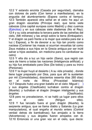 12:2 Y estando encinta (Casada por seguridad), clamaba
con dolores de parto (Con temor a manifestarse), en la
angustia del alumbramiento (Espera contra el tiempo).
12:3 También apareció otra señal en el cielo: he aquí un
gran dragón escarlata (Príncipe real), que tenía siete
cabezas (Una capital europea como Madrid) y diez cuernos
(Ejércitos) y en sus cabezas siete diademas (No el Rey);
12:4 y su cola arrastraba la tercera parte de las estrellas del
cielo, (Mil millones) y las arrojó sobre la tierra (Embajador).
Y el dragón se paró frente a la mujer que estaba para dar a
luz ( Esposa), a fin de devorar a su hijo tan pronto como
naciese (Contener las masas si ocurrían revueltas tal como
Zeus mataba a sus hijos en la Grecia antigua por ser inútil
salvar a hijos asolados, sin medicina para no canibalizar su
cetro)
12:5 Y ella dio a luz un hijo varón (Sano), que regirá con
vara de hierro a todas las naciones (Inteligencia artificial); y
su hijo fue arrebatado para Dios (De todos) y para su trono
(Personas).
12:6 Y la mujer huyó al desierto ( A su vida privada) , donde
tiene lugar preparado por Dios, para que allí la sustenten
por mil (Comodidades), doscientos sesenta días 260 días)
en     el    norte    de      África  (Privacidad      Islámica)
12:7 Después hubo una gran batalla en el cielo: Miguel ( )
y sus ángeles (Clasificado) luchaban contra el dragón
(Muerte); y luchaban el dragón (Imagen inteligente) y sus
ángeles                                            (Clasificado);
12:8 pero no prevalecieron, ni se halló ya lugar para ellos
en           el           cielo         (Ningun             sitio).
12:9 Y fue lanzado fuera el gran dragón (Muerte), la
serpiente antigua, que se llama diablo y Satanás (La gran
manipuladora), el cual engaña al mundo entero (Control
verdad detras de bambalinas); fue arrojado a la tierra
(Advertencia) y sus ángeles fueron arrojados con él.
12:10 Entonces oí una gran voz en el cielo, que decía:
 